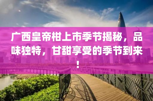 廣西皇帝柑上市季節(jié)揭秘，品味獨特，甘甜享受的季節(jié)到來！