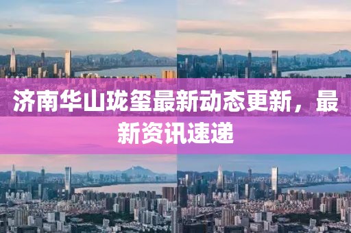 濟(jì)南華山瓏璽最新動態(tài)更新，最新資訊速遞