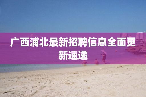 廣西浦北最新招聘信息全面更新速遞