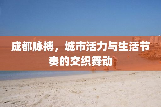 成都脈搏，城市活力與生活節(jié)奏的交織舞動(dòng)