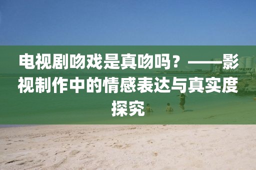 電視劇吻戲是真吻嗎？——影視制作中的情感表達(dá)與真實(shí)度探究