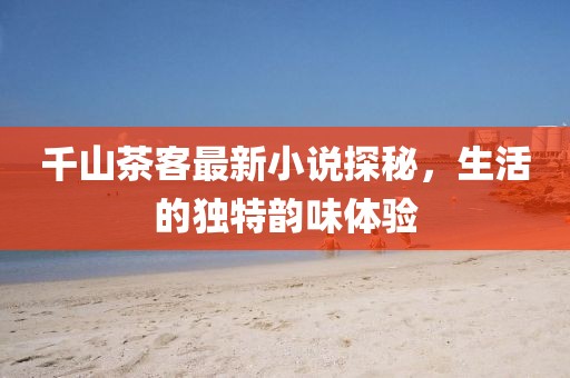 千山茶客最新小說探秘，生活的獨(dú)特韻味體驗(yàn)