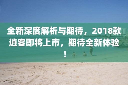 全新深度解析與期待，2018款逍客即將上市，期待全新體驗(yàn)！