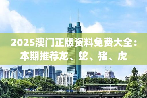 2025澳門正版資料免費大全：本期推薦龍、蛇、豬、虎