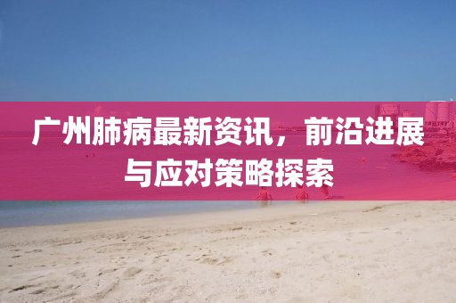 廣州肺病最新資訊，前沿進(jìn)展與應(yīng)對(duì)策略探索