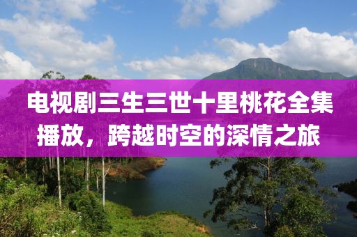 電視劇三生三世十里桃花全集播放，跨越時空的深情之旅