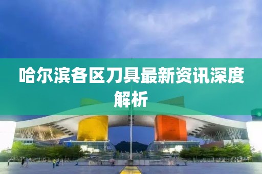 哈爾濱各區(qū)刀具最新資訊深度解析