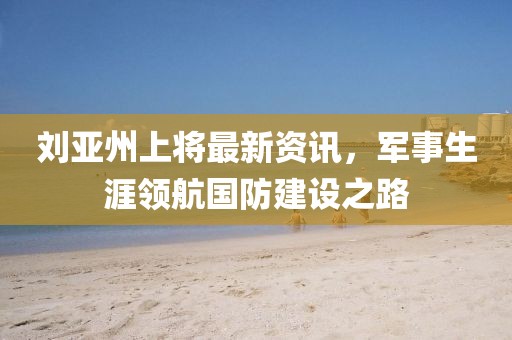 劉亞州上將最新資訊，軍事生涯領(lǐng)航國防建設(shè)之路