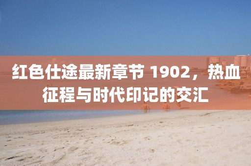 紅色仕途最新章節(jié) 1902，熱血征程與時(shí)代印記的交匯