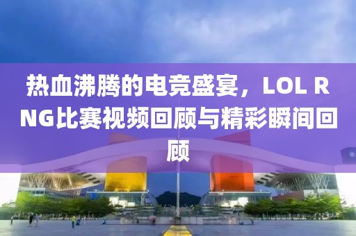 熱血沸騰的電競(jìng)盛宴，LOL RNG比賽視頻回顧與精彩瞬間回顧