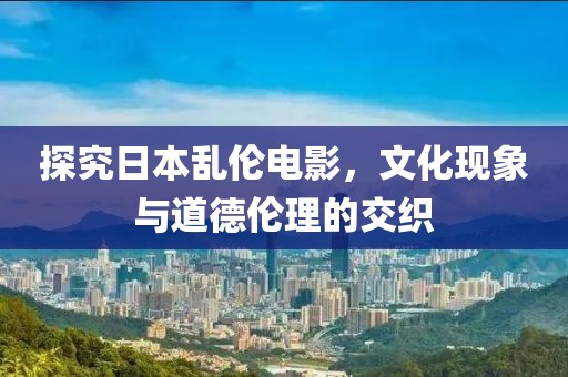 探究日本亂倫電影，文化現(xiàn)象與道德倫理的交織