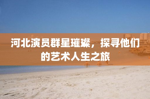 河北演員群星璀璨，探尋他們的藝術(shù)人生之旅