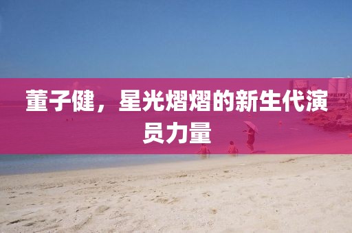 董子健，星光熠熠的新生代演員力量