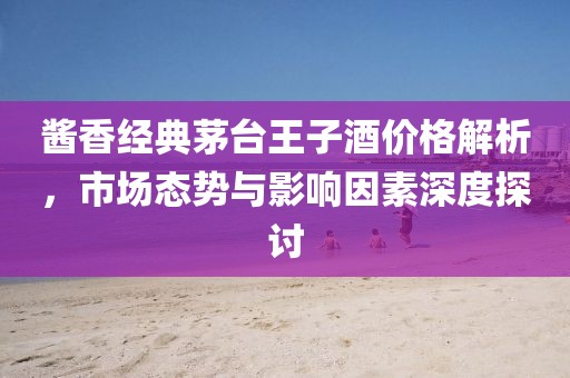 醬香經(jīng)典茅臺王子酒價格解析，市場態(tài)勢與影響因素深度探討