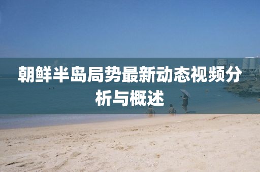 朝鮮半島局勢最新動態(tài)視頻分析與概述