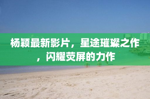 楊穎最新影片，星途璀璨之作，閃耀熒屏的力作