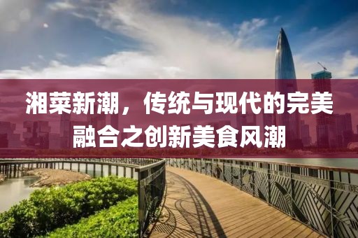湘菜新潮，傳統(tǒng)與現(xiàn)代的完美融合之創(chuàng)新美食風(fēng)潮