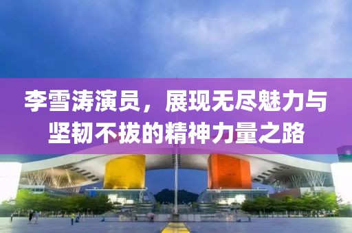 李雪濤演員，展現(xiàn)無盡魅力與堅韌不拔的精神力量之路