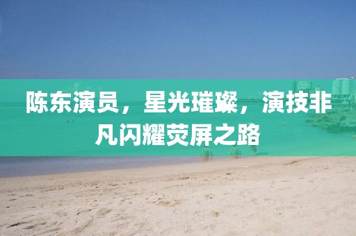 陳東演員，星光璀璨，演技非凡閃耀熒屏之路