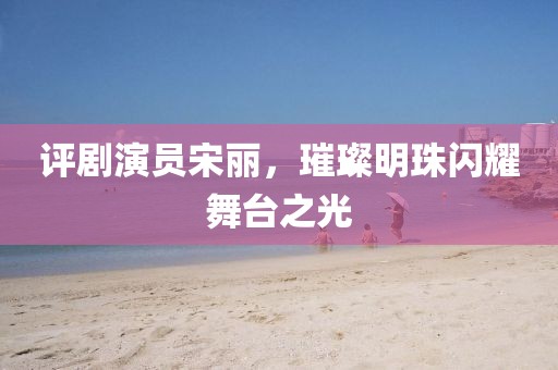 評劇演員宋麗，璀璨明珠閃耀舞臺之光