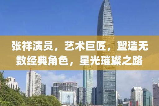 張祥演員，藝術巨匠，塑造無數經典角色，星光璀璨之路