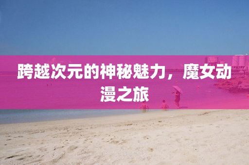 跨越次元的神秘魅力，魔女動漫之旅