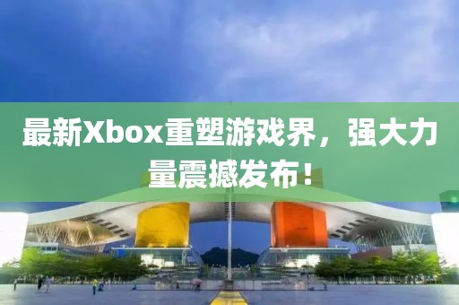 最新Xbox重塑游戲界，強(qiáng)大力量震撼發(fā)布！