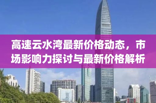 高速云水灣最新價(jià)格動(dòng)態(tài)，市場(chǎng)影響力探討與最新價(jià)格解析