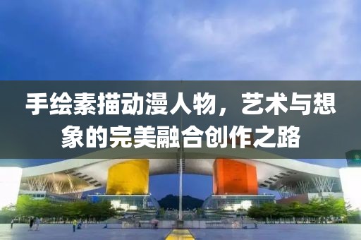 手繪素描動(dòng)漫人物，藝術(shù)與想象的完美融合創(chuàng)作之路