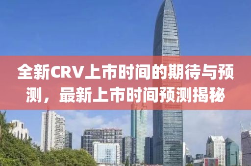 全新CRV上市時間的期待與預測，最新上市時間預測揭秘