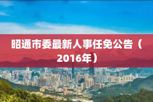 昭通市委最新人事任免公告（2016年）
