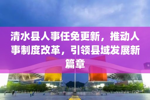 清水縣人事任免更新，推動(dòng)人事制度改革，引領(lǐng)縣域發(fā)展新篇章