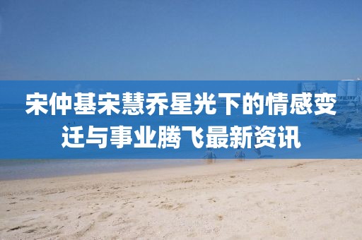 宋仲基宋慧喬星光下的情感變遷與事業(yè)騰飛最新資訊
