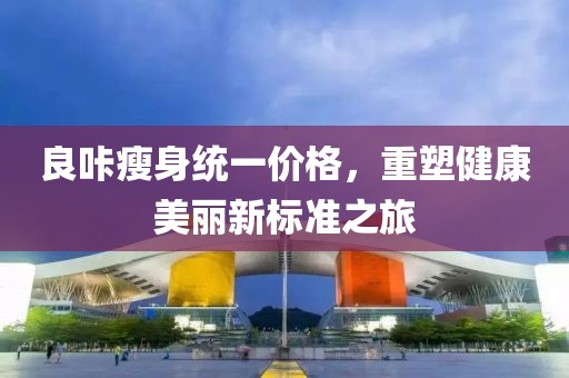 良咔瘦身統一價格,重塑健康美麗新標準之旅