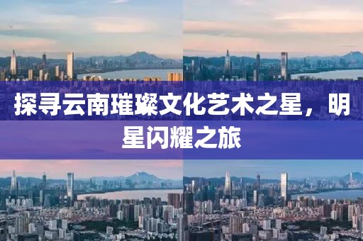 探尋云南璀璨文化藝術(shù)之星，明星閃耀之旅