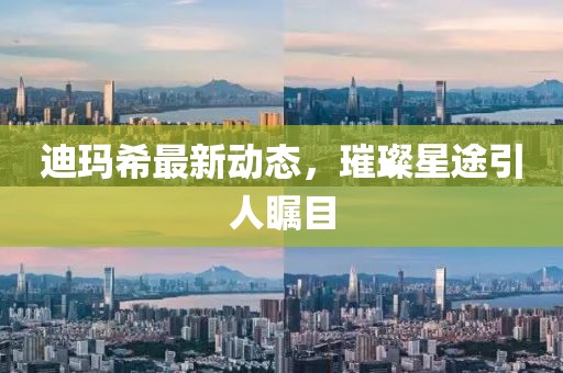 迪瑪希最新動態(tài)，璀璨星途引人矚目