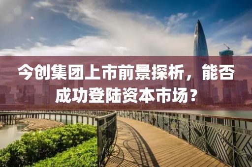 今創(chuàng)集團上市前景探析，能否成功登陸資本市場？