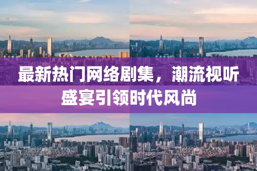 最新熱門網絡劇集，潮流視聽盛宴引領時代風尚