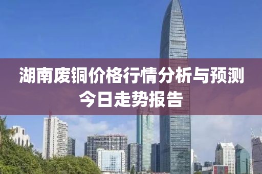 湖南廢銅價格行情分析與預測今日走勢報告