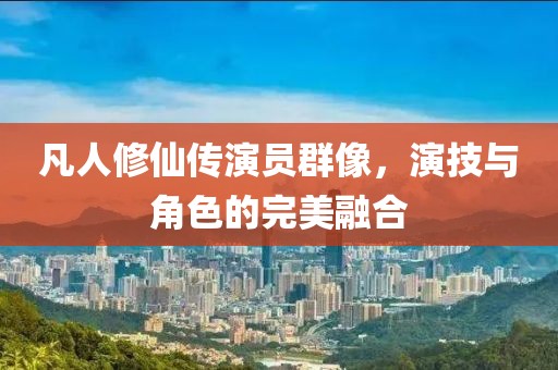 凡人修仙傳演員群像，演技與角色的完美融合