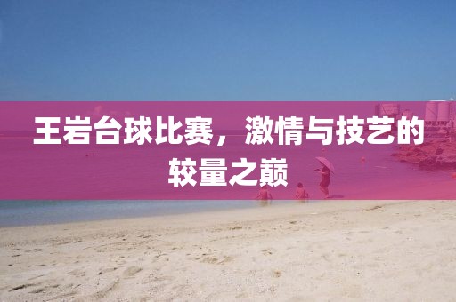 王巖臺球比賽,激情與技藝的較量之巔