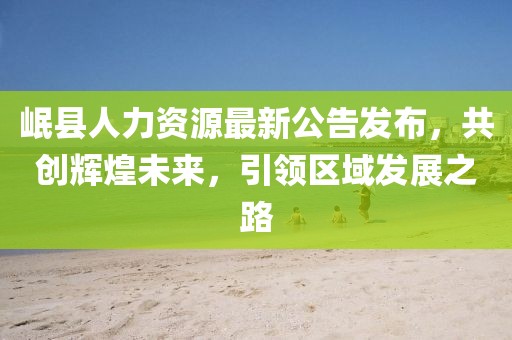 岷縣人力資源最新公告發布，共創輝煌未來，引領區域發展之路