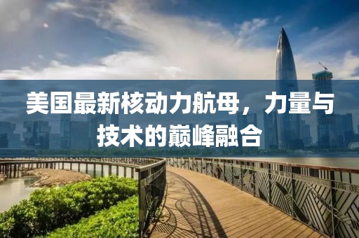 美國(guó)最新核動(dòng)力航母，力量與技術(shù)的巔峰融合