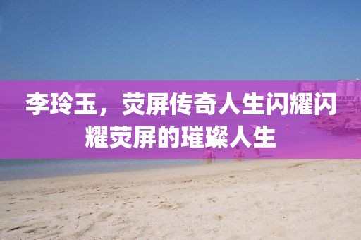 李玲玉,熒屏傳奇人生閃耀閃耀熒屏的璀璨人生