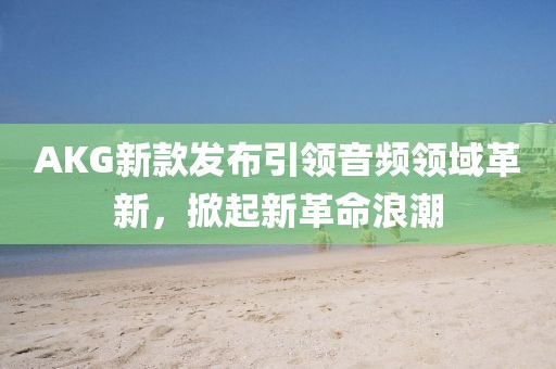 AKG新款發(fā)布引領(lǐng)音頻領(lǐng)域革新，掀起新革命浪潮