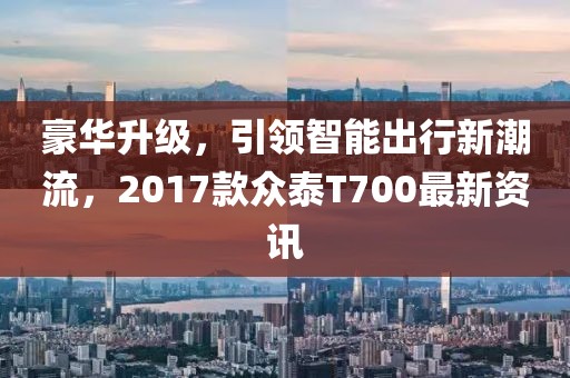 豪華升級(jí)，引領(lǐng)智能出行新潮流，2017款眾泰T700最新資訊