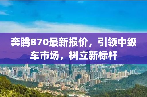 奔騰B70最新報價，引領中級車市場，樹立新標桿