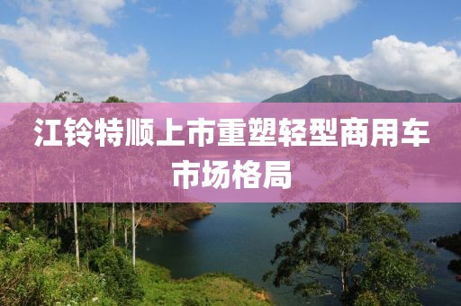 江鈴特順上市重塑輕型商用車市場格局