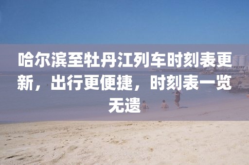 哈爾濱至牡丹江列車時刻表更新，出行更便捷，時刻表一覽無遺