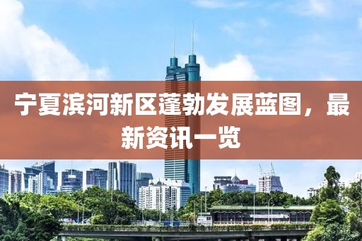 寧夏濱河新區(qū)蓬勃發(fā)展藍(lán)圖，最新資訊一覽
